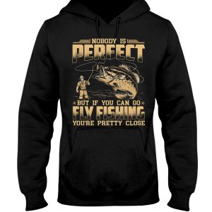 Nobody Is Perfect But If You Can Go Fly Fishing You Are Pretty Close Hoodie T Shirts